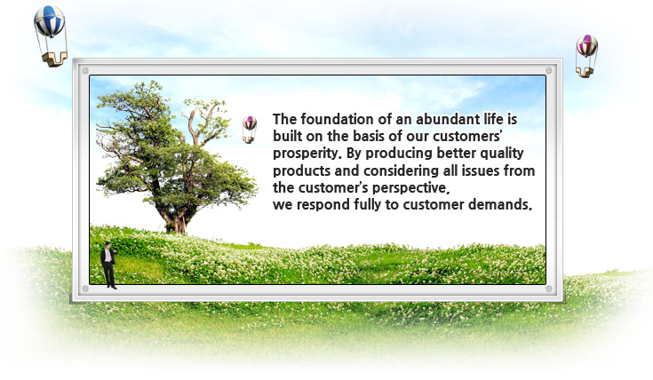 The foundation of an abundant life is 
built on the basis of our customers’ 
prosperity. By producing better quality 
products and considering all issues from 
the customer’s perspective, 
we respond fully to customer demands.