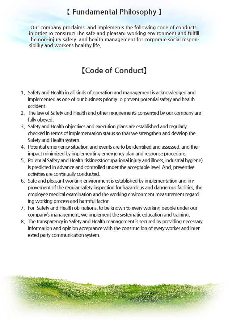 [ Fundamental Philosophy ]								
We proclaim and implement the following code of conduct in order to construct the safe and pleasant working environment and fulfill the non-injury safety and Health management for corporate social responsibility and worker's healthy life.  								
								
[ Code of Conduct ]								
1. Safety and Health in all kinds of operation and management is acknowledged and implemented as one of our business priority to prevent safety and health accidents.  								
2. The corporate legal stability is secured by complying with the law and regulation of Safety and Health.  								
3. Riskiness that can happen in our business plan and manufacturing activity is predicted in advance and controlled under the acceptable level. Preventive activities related to Safety and Health are continually conducted. 								
4. Safety and Heath objectives and execution plans are established and regularly checked in terms of implementation status so that we strengthen and develop the Safety and Health system.								
5. To achieve Safety and Health policy and objectives, we implement the systematic training for all employees. 								
6. Safe and pleasant working environment is established by implementation and improvement of the regular safety inspection for hazardous and dangerous facilities, the employee medical examination and the working environment measurement regarding working process and harmful factor.								
7. The transparency in Safety and Health management is secured by providing necessary information and opinion acceptance with the construction of the worker and interested party communication system.   								
								
In order to maintain and implement this safety and health policy, all executives and staff members should be fully aware of it and apply risk reduction and manufacturing development techniques so that we actively participate and concentrate effort on Safety and Health management activity. 								
